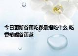 今日更新谷雨吃春是指吃什么 吃香椿喝谷雨茶