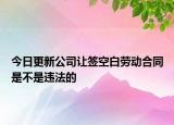 今日更新公司让签空白劳动合同是不是违法的