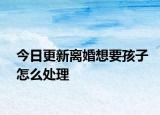 今日更新离婚想要孩子怎么处理