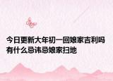 今日更新大年初一回娘家吉利吗 有什么忌讳忌娘家扫地