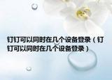 钉钉可以同时在几个设备登录（钉钉可以同时在几个设备登录）