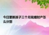 今日更新孩子三个月离婚财产怎么分割