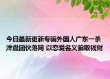今日最新更新专骗外国人广东一杀洋盘团伙落网 以恋爱名义骗取钱财