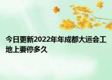 今日更新2022年年成都大运会工地上要停多久