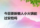 今日更新懒人小火锅能过安检吗