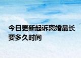 今日更新起诉离婚最长要多久时间