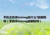 手机文件夹bizimg是什么?能删除吗（手机中bizimg能删除吗）