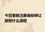 今日更新注册商标转让按照什么流程