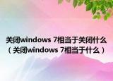 关闭windows 7相当于关闭什么（关闭windows 7相当于什么）