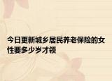 今日更新城乡居民养老保险的女性要多少岁才领