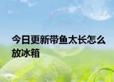 今日更新带鱼太长怎么放冰箱