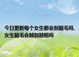 今日更新每个女生都会刮腿毛吗,女生腿毛会越刮越粗吗