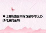 今日更新签合同后想辞职怎么办,须付违约金吗