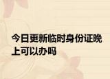 今日更新临时身份证晚上可以办吗