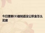 今日更新﻿﻿谁知道没公积金怎么买房