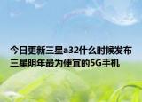 今日更新三星a32什么时候发布三星明年最为便宜的5G手机