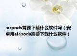 airpods需要下载什么软件吗（安卓用airpods需要下载什么软件）