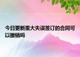 今日更新重大失误签订的合同可以撤销吗