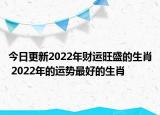 今日更新2022年财运旺盛的生肖 2022年的运势最好的生肖
