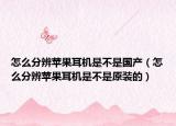 怎么分辨苹果耳机是不是国产（怎么分辨苹果耳机是不是原装的）