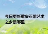 今日更新重庆石雕艺术之乡是哪里