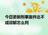 今日更新刑事案件达不成谅解怎么判