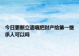今日更新立遗嘱把财产给第一继承人可以吗