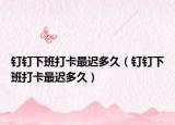 钉钉下班打卡最迟多久（钉钉下班打卡最迟多久）