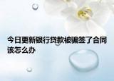 今日更新银行贷款被骗签了合同该怎么办