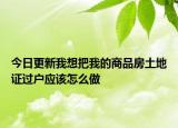 今日更新我想把我的商品房土地证过户应该怎么做