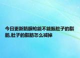 今日更新筋膜枪能不能振肚子的脂肪,肚子的脂肪怎么减掉