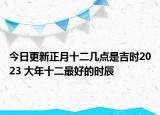 今日更新正月十二几点是吉时2023 大年十二最好的时辰
