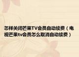 怎样关闭芒果TV会员自动续费（电视芒果tv会员怎么取消自动续费）