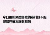今日更新聚酯纤维的布料好不好,聚酯纤维衣服起球吗