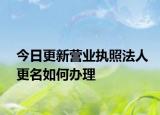 今日更新营业执照法人更名如何办理