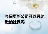 今日更新公司可以异地缴纳社保吗