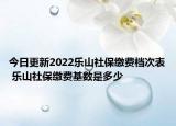 今日更新2022乐山社保缴费档次表 乐山社保缴费基数是多少