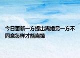 今日更新一方提出离婚另一方不同意怎样才能离掉