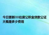 今日更新﻿﻿住房公积金贷款公证大概是多少费用