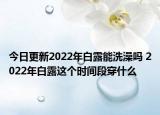 今日更新2022年白露能洗澡吗 2022年白露这个时间段穿什么