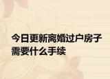 今日更新离婚过户房子需要什么手续