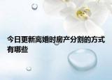 今日更新离婚时房产分割的方式有哪些