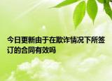 今日更新由于在欺诈情况下所签订的合同有效吗