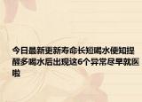 今日最新更新寿命长短喝水便知提醒多喝水后出现这6个异常尽早就医啦
