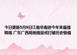 今日更新5月9日江南华南迎今年来最强降雨 广东广西局地雨量或打破历史极值