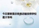 今日更新重庆铁路运输技师学校是大专吗
