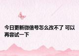 今日更新微信号怎么改不了 可以再尝试一下