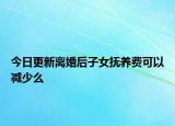 今日更新离婚后子女抚养费可以减少么