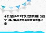 今日更新2022年属虎男佩戴什么挡灾 2022年属虎男佩戴什么吉祥平安