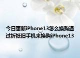 今日更新iPhone13怎么换购通过折抵旧手机来换购iPhone13